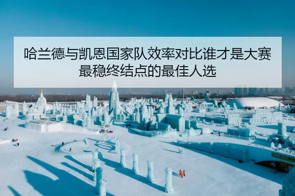 哈兰德与凯恩国家队效率对比谁才是大赛最稳终结点的最佳人选